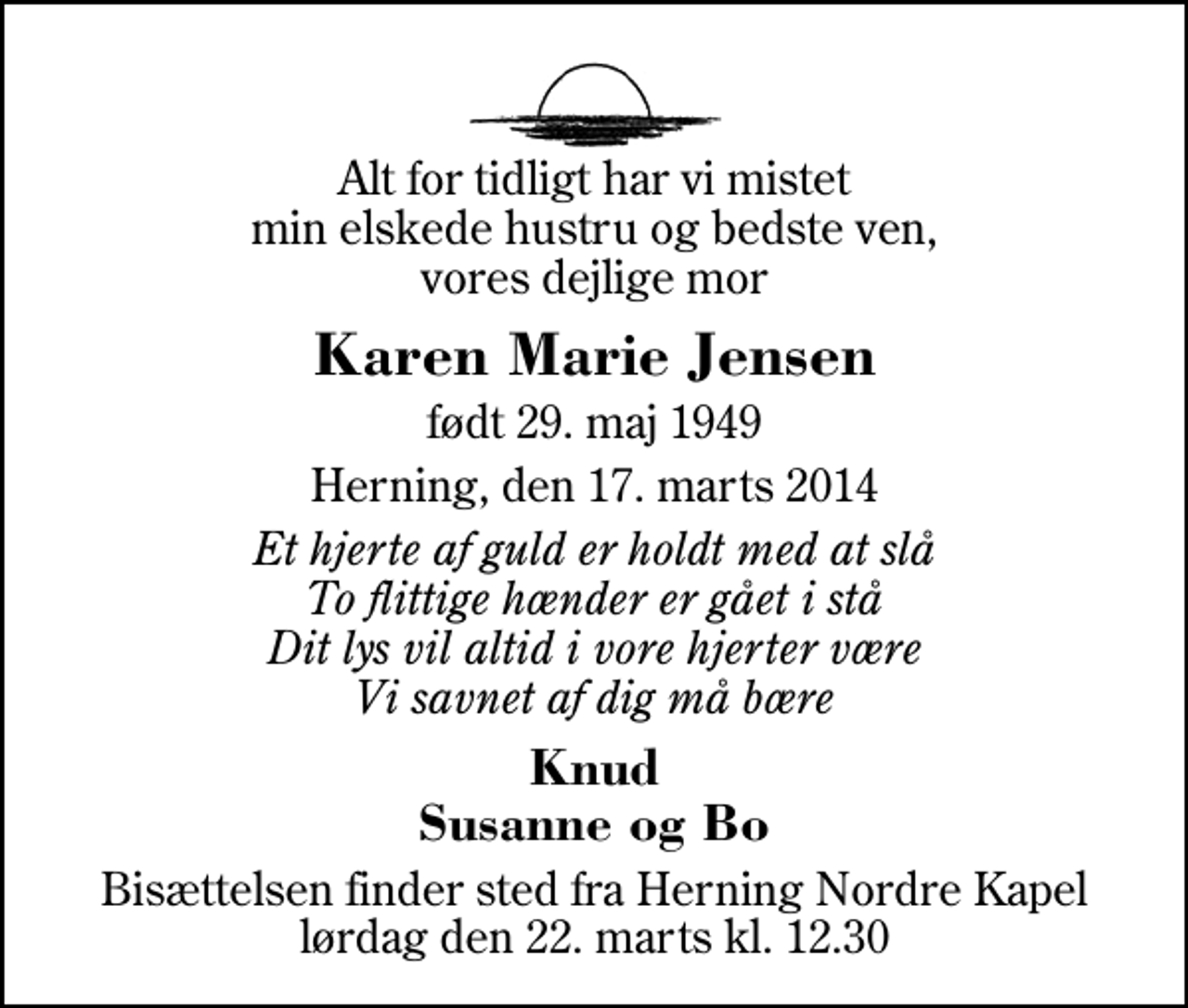 <p>Alt for tidligt har vi mistet min elskede hustru og bedste ven, vores dejlige mor<br />Karen Marie Jensen<br />født 29. maj 1949<br />Herning, den 17. marts 2014<br />Et hjerte af guld er holdt med at slå To flittige hænder er gået i stå Dit lys vil altid i vore hjerter være Vi savnet af dig må bære<br />Knud Susanne og Bo<br />Bisættelsen finder sted fra Herning Nordre Kapel lørdag den 22. marts kl. 12.30</p>
