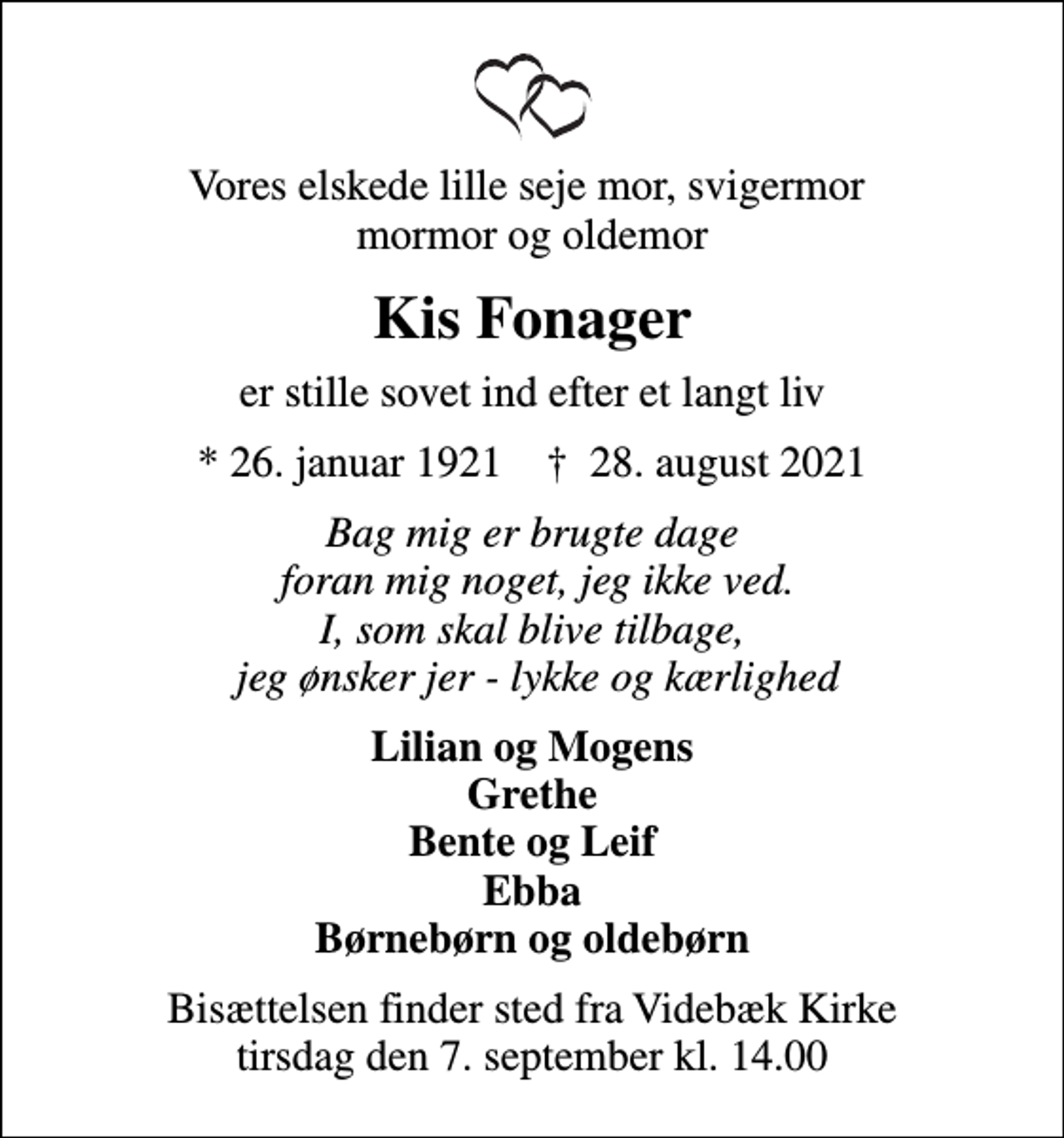 <p>Vores elskede lille seje mor, svigermor mormor og oldemor<br />Kis Fonager<br />er stille sovet ind efter et langt liv<br />* 26. januar 1921 ✝ 28. august 2021<br />Bag mig er brugte dage foran mig noget, jeg ikke ved. I, som skal blive tilbage, jeg ønsker jer - lykke og kærlighed<br />Lilian og Mogens Grethe Bente og Leif Ebba Børnebørn og oldebørn<br />Bisættelsen finder sted fra Videbæk Kirke tirsdag den 7. september kl. 14.00</p>