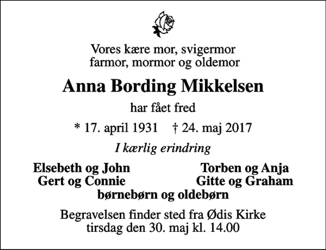 <p>Vores kære mor, svigermor farmor, mormor og oldemor<br />Anna Bording Mikkelsen<br />har fået fred<br />* 17. april 1931 ✝ 24. maj 2017<br />I kærlig erindring<br />Elsebeth og John<br />Torben og Anja<br />Gert og Connie<br />Gitte og Graham<br />Begravelsen finder sted fra Ødis Kirke tirsdag den 30. maj kl. 14.00</p>