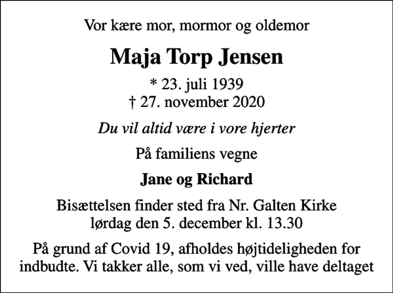 <p>Vor kære mor, mormor og oldemor<br />Maja Torp Jensen<br />* 23. juli 1939<br />✝ 27. november 2020<br />Du vil altid være i vore hjerter<br />På familiens vegne<br />Jane og Richard<br />Bisættelsen finder sted fra Nr. Galten Kirke lørdag den 5. december kl. 13.30<br />På grund af Covid 19, afholdes højtideligheden for indbudte. Vi takker alle, som vi ved, ville have deltaget</p>