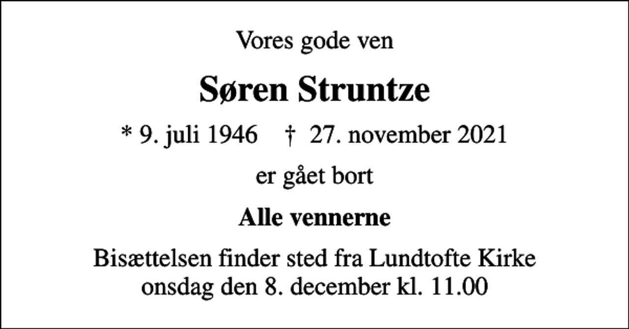 <p>Vores gode ven<br />Søren Struntze<br />* 9. juli 1946 ✝ 27. november 2021<br />er gået bort<br />Alle vennerne<br />Bisættelsen finder sted fra Lundtofte Kirke onsdag den 8. december kl. 11.00</p>