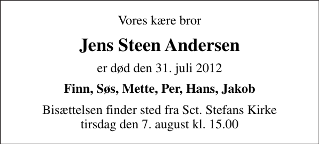 <p>Vores kære bror<br />Jens Steen Andersen<br />er død den 31. juli 2012<br />Finn, Søs, Mette, Per, Hans, Jakob<br />Bisættelsen finder sted fra Sankt Stefans Kirke tirsdag den 7. august kl. 15.00</p>