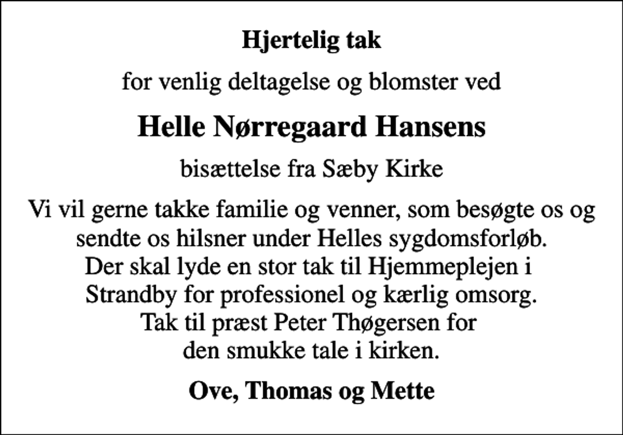 <p>Hjertelig tak<br />for venlig deltagelse og blomster ved<br />Helle Nørregaard Hansens<br />bisættelse fra Sæby Kirke<br />Vi vil gerne takke familie og venner, som besøgte os og sendte os hilsner under Helles sygdomsforløb. Der skal lyde en stor tak til Hjemmeplejen i Strandby for professionel og kærlig omsorg. Tak til præst Peter Thøgersen for den smukke tale i kirken.<br />Ove, Thomas og Mette</p>