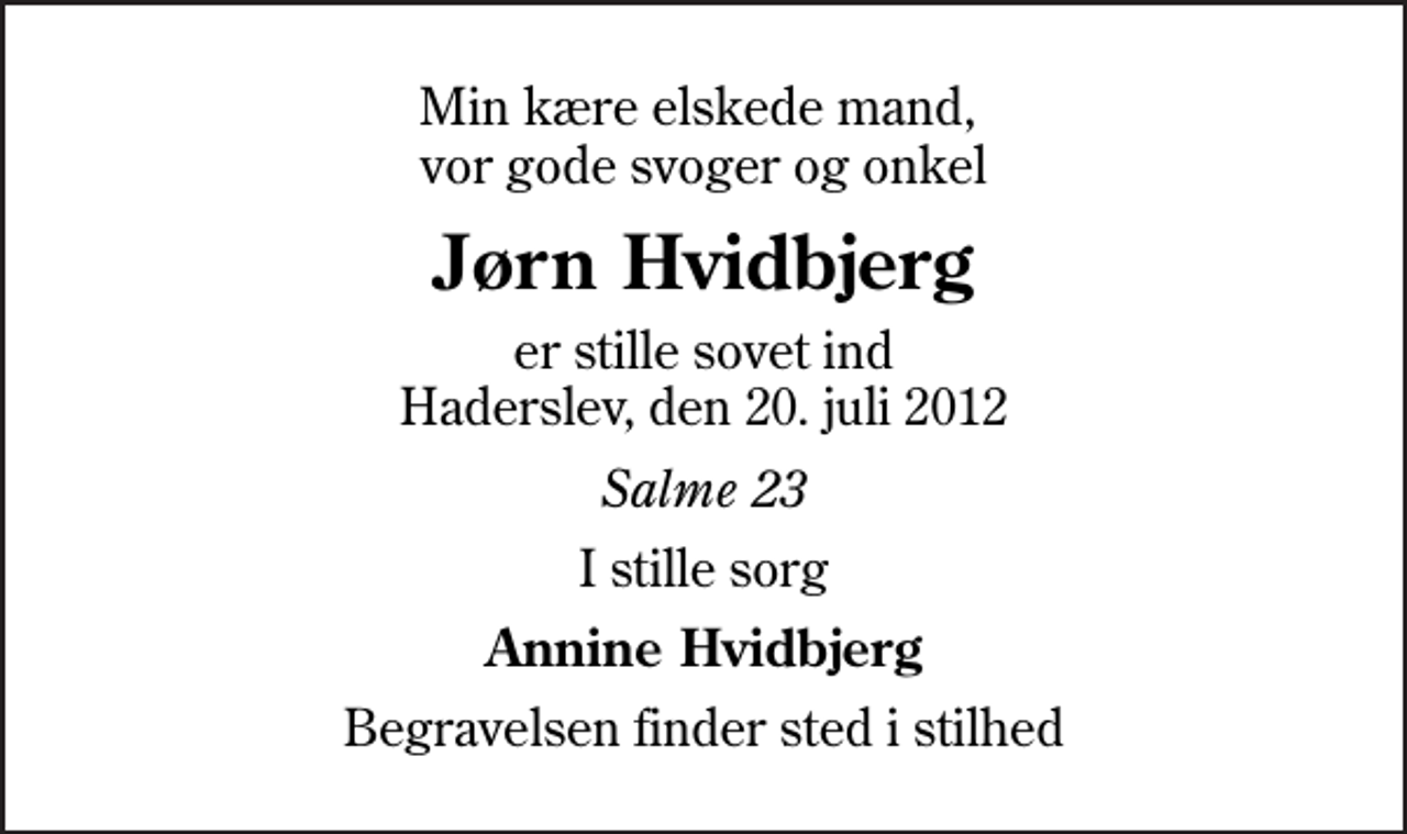 <p>Min kære elskede mand, vor gode svoger og onkel<br />Jørn Hvidbjerg<br />er stille sovet ind Haderslev, den 20. juli 2012<br />Salme 23<br />I stille sorg<br />Annine Hvidbjerg<br />Begravelsen finder sted i stilhed</p>