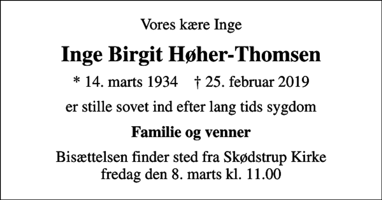 <p>Vores kære Inge<br />Inge Birgit Høher-Thomsen<br />* 14. marts 1934 ✝ 25. februar 2019<br />er stille sovet ind efter lang tids sygdom<br />Familie og venner<br />Bisættelsen finder sted fra Skødstrup Kirke fredag den 8. marts kl. 11.00</p>