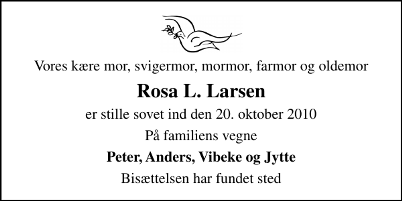 <p>Vores kære mor, svigermor, mormor, farmor og oldemor<br />Rosa L. Larsen<br />er stille sovet ind den 20. oktober 2010<br />På familiens vegne<br />Peter, Anders, Vibeke og Jytte<br />Bisættelsen har fundet sted</p>