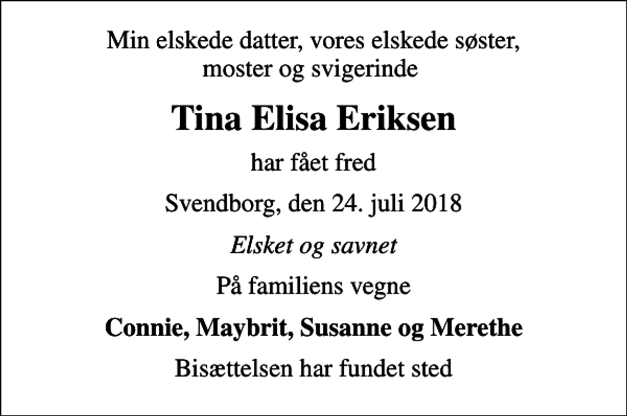 <p>Min elskede datter, vores elskede søster, moster og svigerinde<br />Tina Elisa Eriksen<br />har fået fred<br />Svendborg, den 24. juli 2018<br />Elsket og savnet<br />På familiens vegne<br />Connie, Maybrit, Susanne og Merethe<br />Bisættelsen har fundet sted</p>