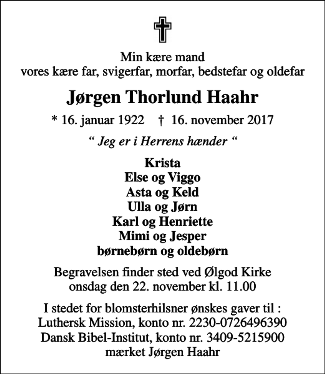<p>Min kære mand vores kære far, svigerfar, morfar, bedstefar og oldefar<br />Jørgen Thorlund Haahr<br />* 16. januar 1922 ✝ 16. november 2017<br />Jeg er i Herrens hænder<br />Krista Else og Viggo Asta og Keld Ulla og Jørn Karl og Henriette Mimi og Jesper børnebørn og oldebørn<br />Begravelsen finder sted ved Ølgod Kirke onsdag den 22. november kl. 11.00<br />I stedet for blomsterhilsner ønskes gaver til : Luthersk Mission, konto nr. 2230-0726496390 Dansk Bibel-Institut, konto nr. 3409-5215900 mærket Jørgen Haahr</p>