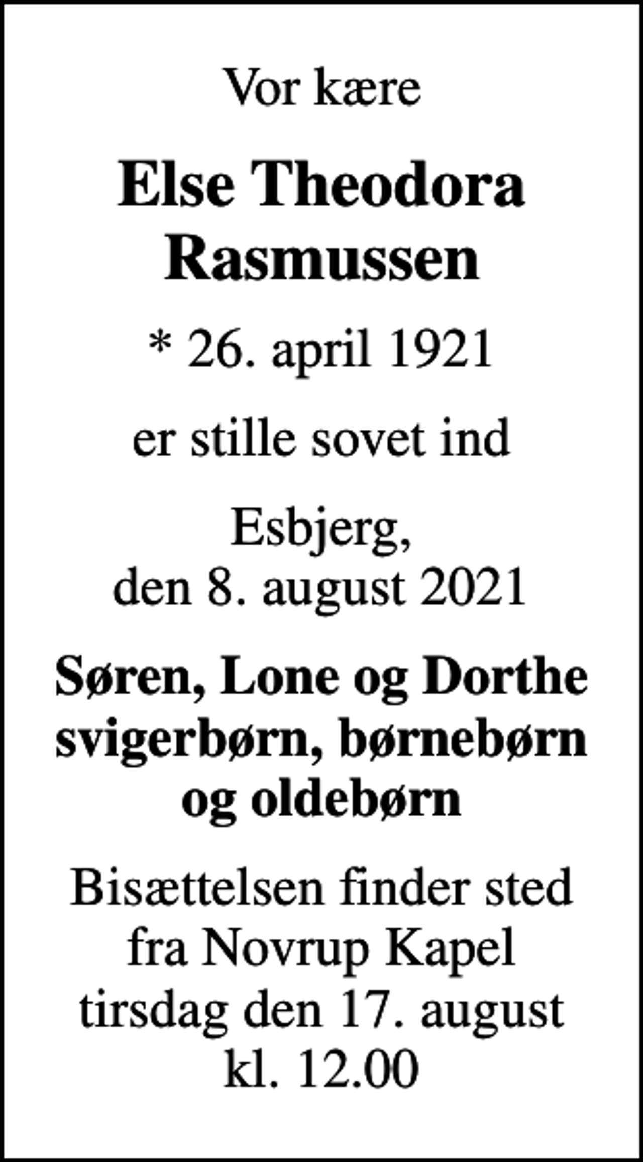 <p>Vor kære<br />Else Theodora Rasmussen<br />* 26. april 1921<br />er stille sovet ind<br />Esbjerg, den 8. august 2021<br />Søren, Lone og Dorthe svigerbørn, børnebørn og oldebørn<br />Bisættelsen finder sted fra Novrup Kapel tirsdag den 17. august kl. 12.00</p>