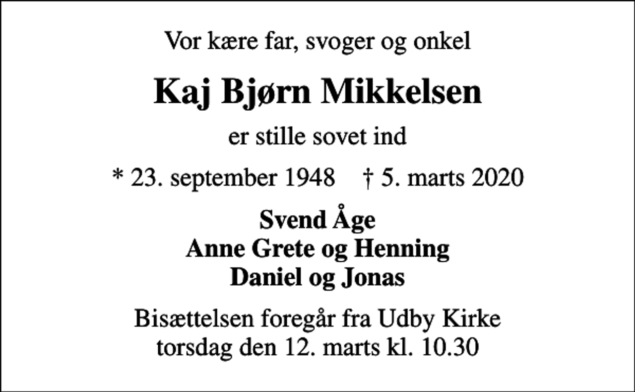 <p>Vor kære far, svoger og onkel<br />Kaj Bjørn Mikkelsen<br />er stille sovet ind<br />* 23. september 1948 ✝ 5. marts 2020<br />Svend Åge Anne Grete og Henning Daniel og Jonas<br />Bisættelsen foregår fra Udby Kirke torsdag den 12. marts kl. 10.30</p>