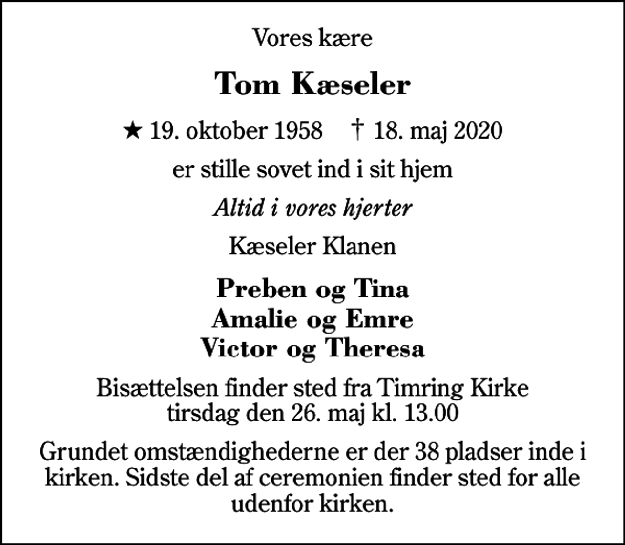 <p>Vores kære<br />Tom Kæseler<br />* 19. oktober 1958 ✝ 18. maj 2020<br />er stille sovet ind i sit hjem<br />Altid i vores hjerter<br />Kæseler Klanen<br />Preben og Tina Amalie og Emre Victor og Theresa<br />Bisættelsen finder sted fra Timring Kirke tirsdag den 26. maj kl. 13.00<br />Grundet omstændighederne er der 38 pladser inde i kirken. Sidste del af ceremonien finder sted for alle udenfor kirken.</p>