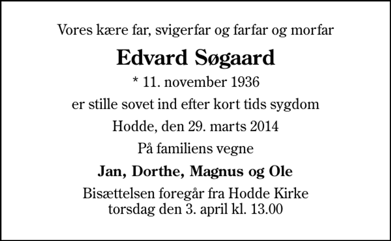 <p>Vores kære far, svigerfar og farfar og morfar<br />Edvard Søgaard<br />* 11. november 1936<br />er stille sovet ind efter kort tids sygdom<br />Hodde, den 29. marts 2014<br />På familiens vegne<br />Jan, Dorthe, Magnus og Ole<br />Bisættelsen foregår fra Hodde Kirke torsdag den 3. april kl. 13.00</p>