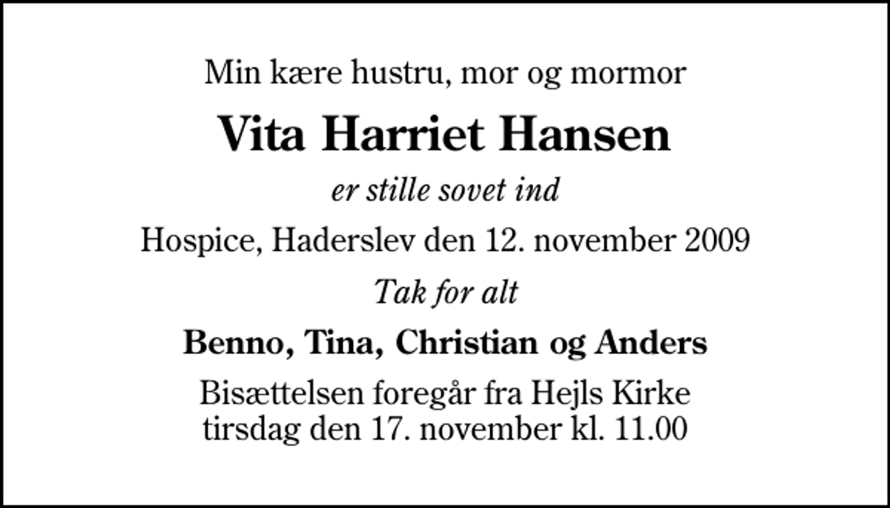 <p>Min kære hustru, mor og mormor<br />Vita Harriet Hansen<br />er stille sovet ind<br />Hospice, Haderslev den 12. november 2009<br />Tak for alt<br />Benno, Tina, Christian og Anders<br />Bisættelsen foregår fra Hejls Kirke tirsdag den 17. november kl. 11.00</p>