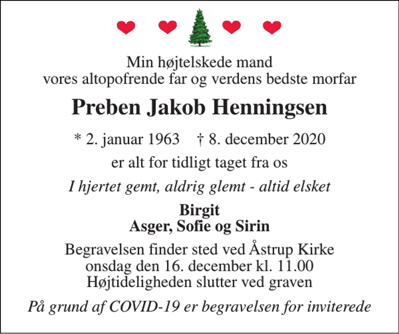 <p>Min højtelskede mand vores altopofrende far og verdens bedste morfar<br />Preben Jakob Henningsen<br />*​ 2. januar 1963​ †​ 8. december 2020<br />er alt for tidligt taget fra os<br />I hjertet gemt, aldrig glemt - altid elsket<br />Birgit Asger, Sofie og Sirin<br />Begravelsen​ finder sted ved Åstrup Kirke​ onsdag den 16. december​ kl. 11.00 Højtideligheden slutter ved graven<br />På grund af COVID-19 er begravelsen for inviterede</p>