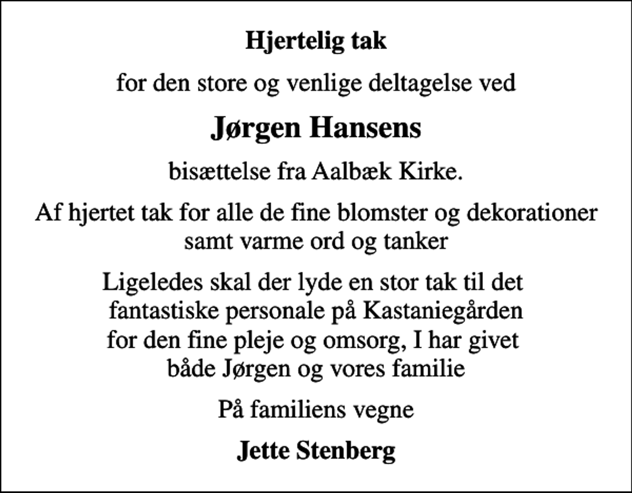 <p>Hjertelig tak<br />for den store og venlige deltagelse ved<br />Jørgen Hansens<br />bisættelse fra Aalbæk Kirke.<br />Af hjertet tak for alle de fine blomster og dekorationer samt varme ord og tanker<br />Ligeledes skal der lyde en stor tak til det fantastiske personale på Kastaniegården for den fine pleje og omsorg, I har givet både Jørgen og vores familie<br />På familiens vegne<br />Jette Stenberg</p>