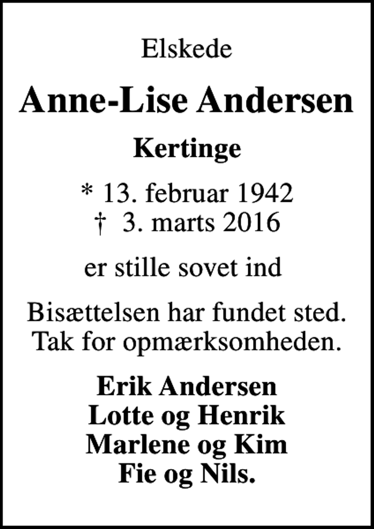 <p>Elskede<br />Anne-Lise Andersen<br />Kertinge<br />* 13. februar 1942<br />✝ 3. marts 2016<br />er stille sovet ind<br />Bisættelsen har fundet sted. Tak for opmærksomheden.<br />Erik Andersen Lotte og Henrik Marlene og Kim Fie og Nils.</p>