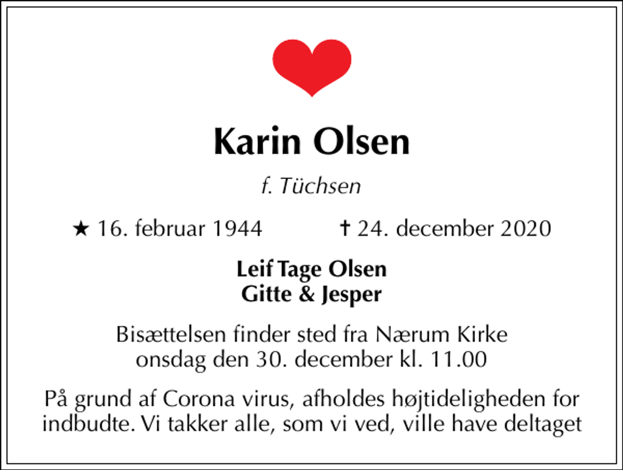 <p>Karin Olsen<br />f. Tüchsen<br />* 16. februar 1944 ✝ 24. december 2020<br />Leif Tage Olsen Gitte &amp; Jesper<br />Bisættelsen finder sted fra Nærum Kirke onsdag den 30. december kl. 11.00<br />På grund af Corona virus, afholdes højtideligheden for indbudte. Vi takker alle, som vi ved, ville have deltaget</p>