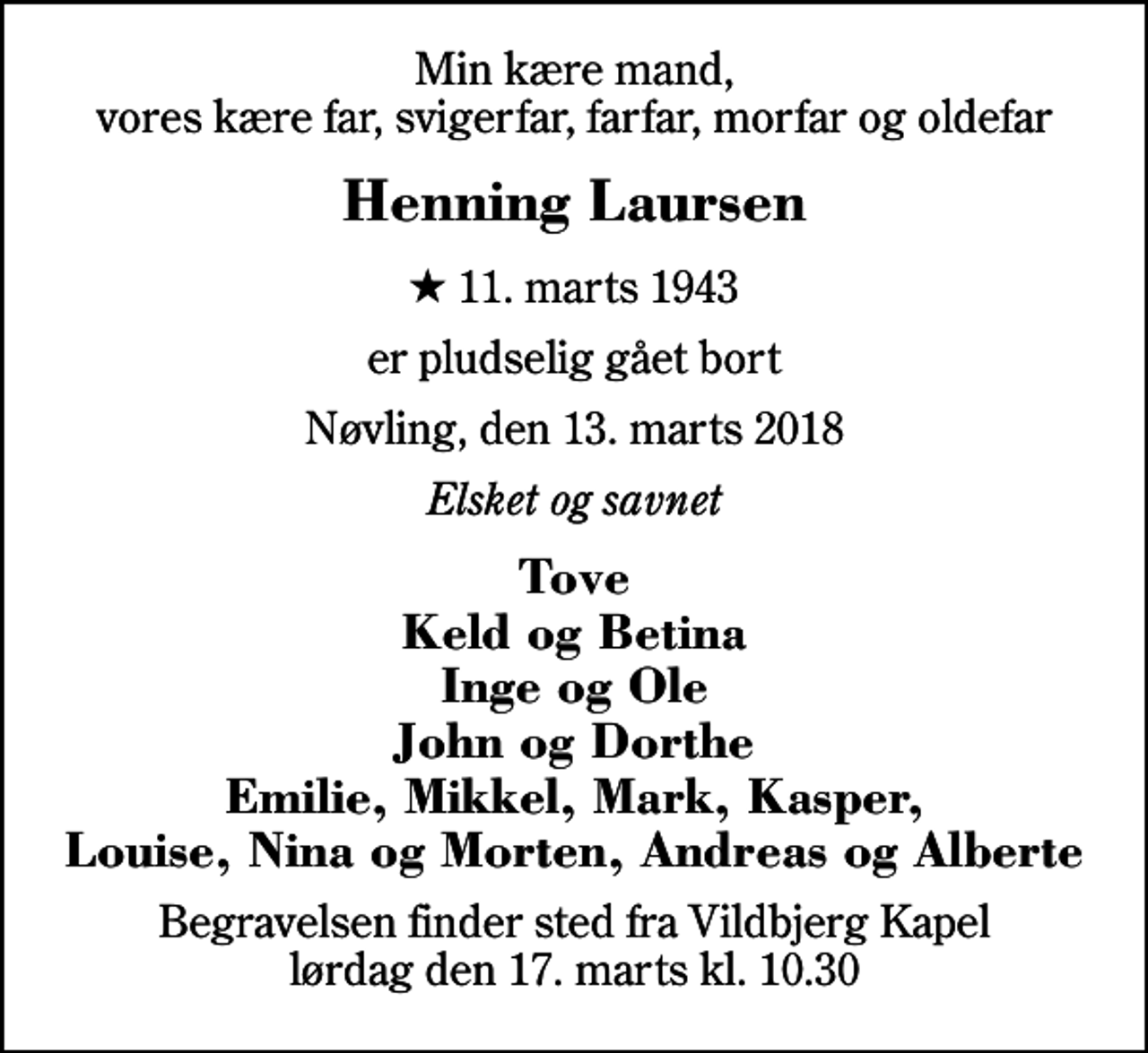 <p>Min kære mand, vores kære far, svigerfar, farfar, morfar og oldefar<br />Henning Laursen<br />* 11. marts 1943<br />er pludselig gået bort<br />Nøvling, den 13. marts 2018<br />Elsket og savnet<br />Tove Keld og Betina Inge og Ole John og Dorthe Emilie, Mikkel, Mark, Kasper, Louise, Nina og Morten, Andreas og Alberte<br />Begravelsen finder sted fra Vildbjerg Kapel lørdag den 17. marts kl. 10.30</p>