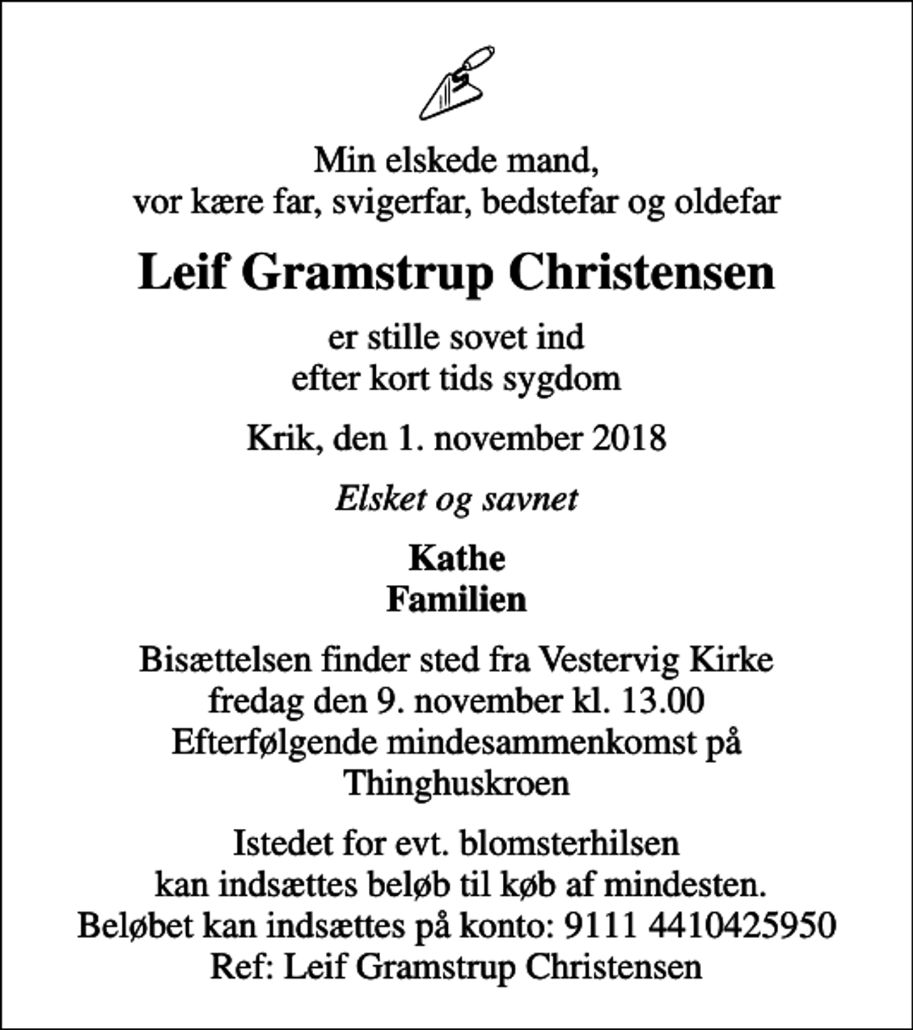 <p>Min elskede mand, vor kære far, svigerfar, bedstefar og oldefar<br />Leif Gramstrup Christensen<br />er stille sovet ind efter kort tids sygdom<br />Krik, den 1. november 2018<br />Elsket og savnet<br />Kathe Familien<br />Bisættelsen finder sted fra Vestervig Kirke fredag den 9. november kl. 13.00 Efterfølgende mindesammenkomst på Thinghuskroen<br />Istedet for evt. blomsterhilsen kan indsættes beløb til køb af mindesten. Beløbet kan indsættes på konto: 9111 4410425950 Ref: Leif Gramstrup Christensen</p>