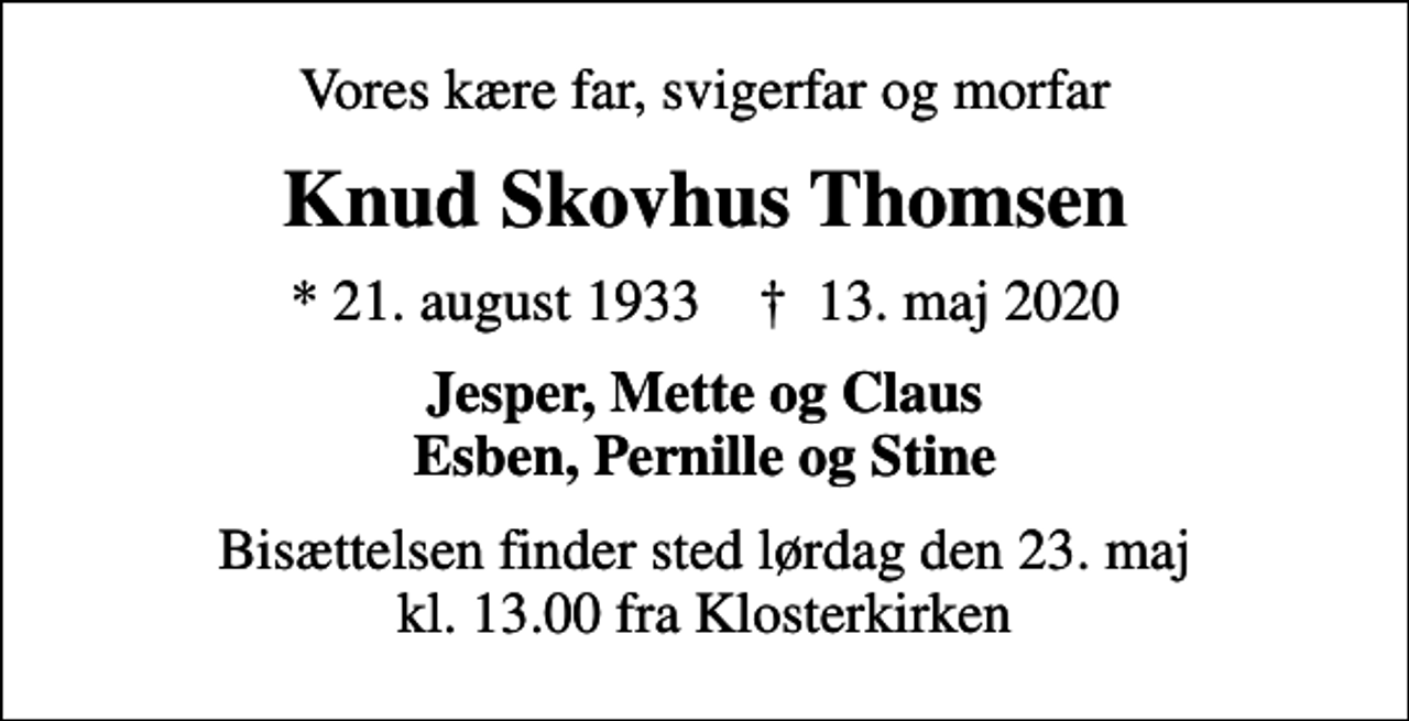 <p>Vores kære far, svigerfar og morfar<br />Knud Skovhus Thomsen<br />* 21. august 1933 ✝ 13. maj 2020<br />Jesper, Mette og Claus Esben, Pernille og Stine<br />Bisættelsen finder sted lørdag den 23. maj kl. 13.00 fra Klosterkirken</p>