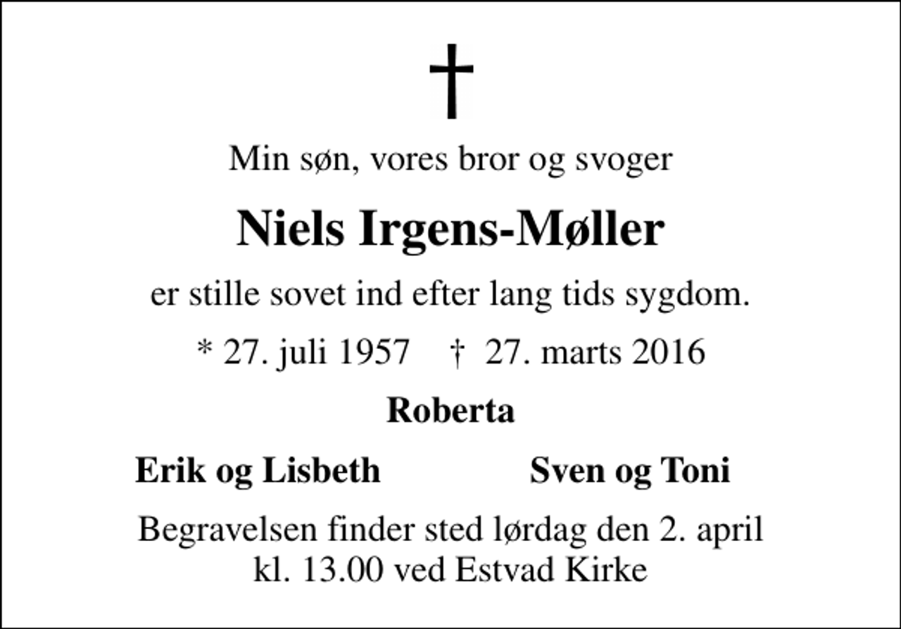 <p>Min søn, vores bror og svoger<br />Niels Irgens-Møller<br />er stille sovet ind efter lang tids sygdom.<br />* 27. juli 1957 ✝ 27. marts 2016<br />Roberta<br />Erik og Lisbeth<br />Sven og Toni<br />Begravelsen finder sted lørdag den 2. april kl. 13.00 ved Estvad Kirke</p>