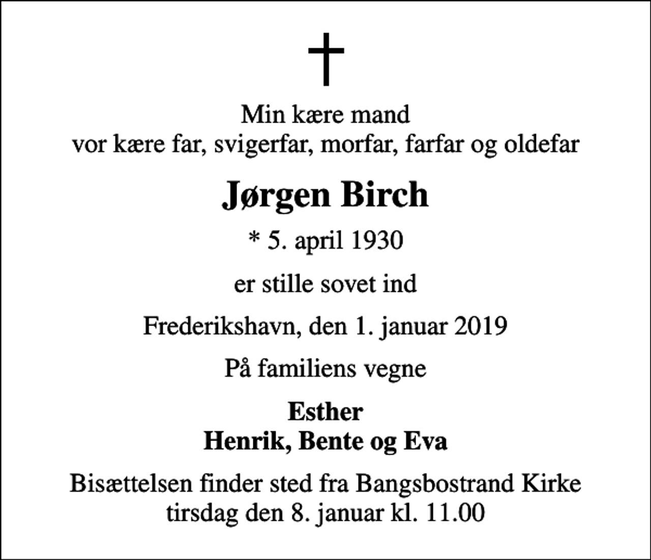 <p>Min kære mand vor kære far, svigerfar, morfar, farfar og oldefar<br />Jørgen Birch<br />* 5. april 1930<br />er stille sovet ind<br />Frederikshavn, den 1. januar 2019<br />På familiens vegne<br />Esther Henrik, Bente og Eva<br />Bisættelsen finder sted fra Bangsbostrand Kirke tirsdag den 8. januar kl. 11.00</p>