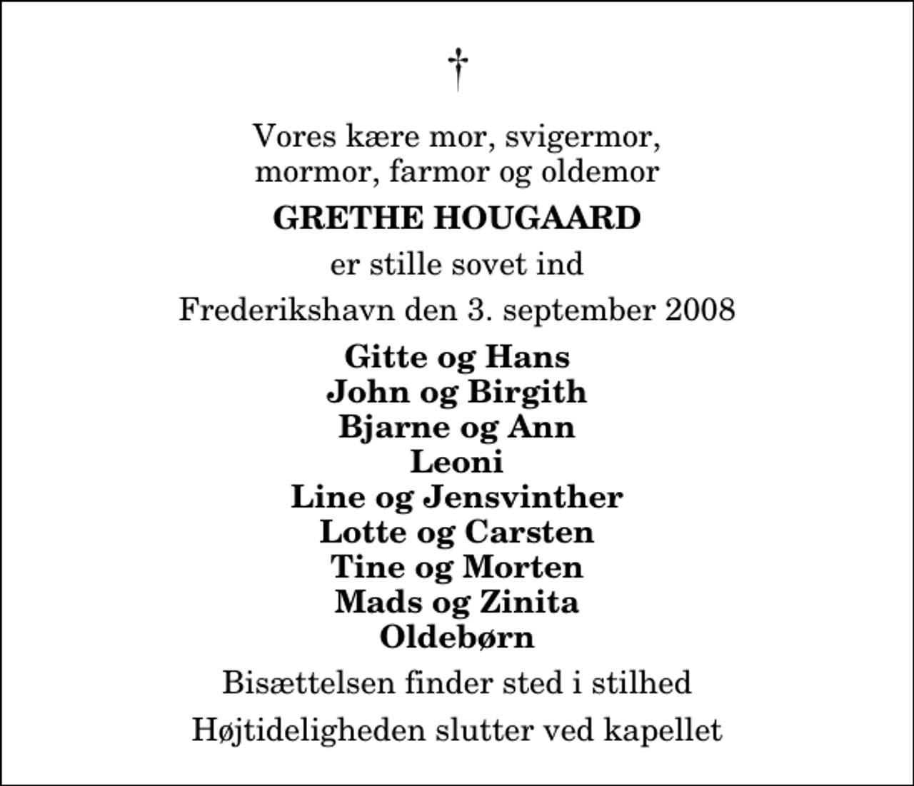 <p>Vores kære mor, svigermor, mormor, farmor og oldemor<br />Grethe Haugaard<br />er stille sovet ind<br />Frederikshavn den 3. september 2008<br />Gitte og Hans John og Birgith Bjarne og Ann Leoni Line og Jens Vinther Lotte og Carsten Tine og Morten Mads og Zinita Oldebørn<br />Bisættelsen finder sted i stilhed<br />Højtideligheden slutter ved kapellet</p>