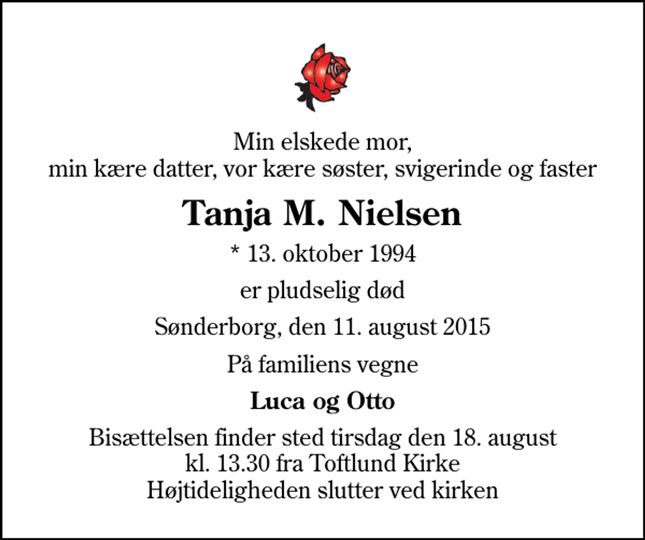 <p>Min elskede mor, min kære datter, vor kære søster, svigerinde og faster<br />Tanja M. Nielsen<br />* 13. oktober 1994<br />er pludselig død<br />Sønderborg, den 11. august 2015<br />På familiens vegne<br />Luca og Otto<br />Bisættelsen finder sted tirsdag den 18. august kl. 13.30 fra Toftlund Kirke Højtideligheden slutter ved kirken</p>