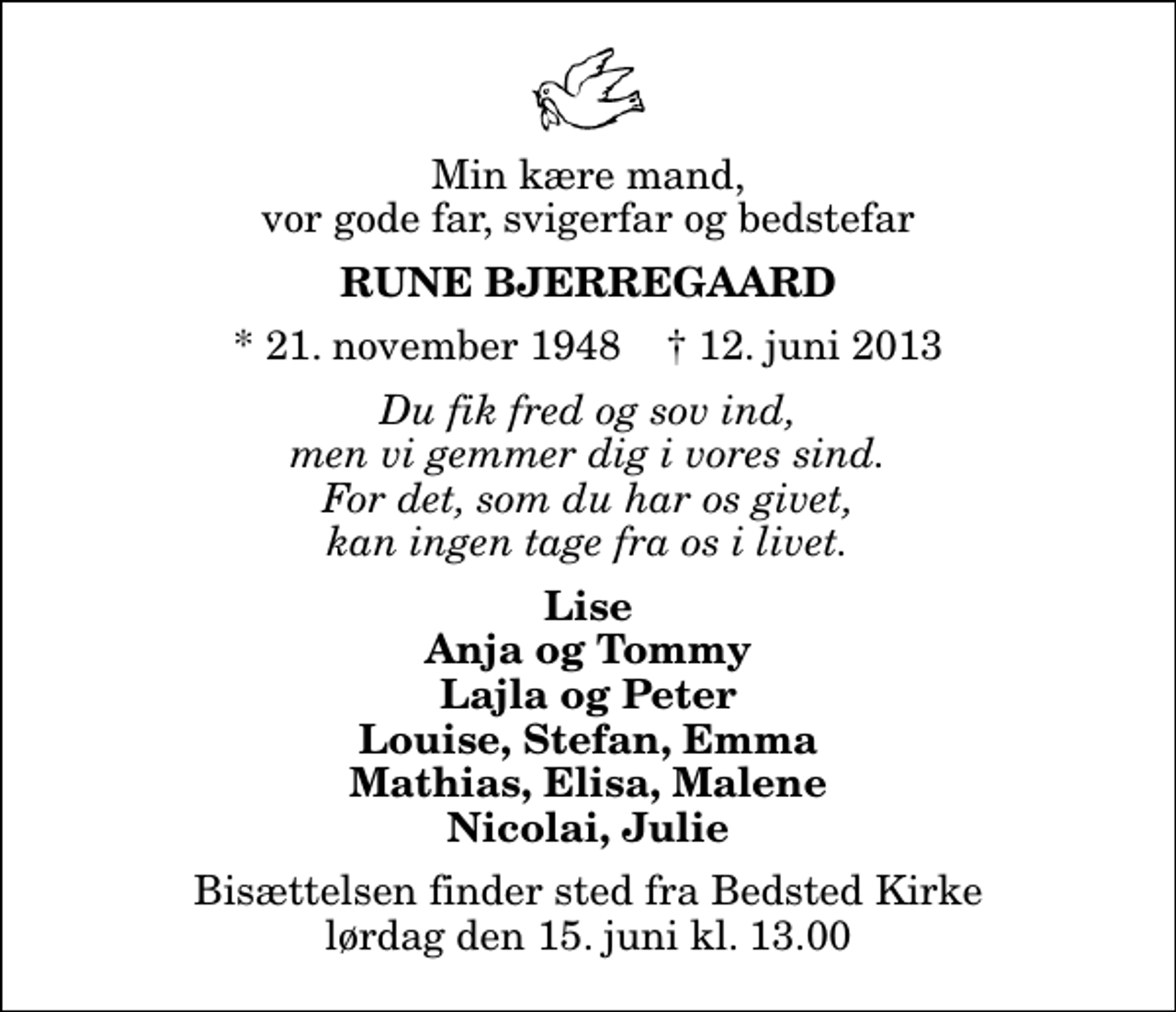 <p>Min kære mand, vor gode far, svigerfar og bedstefar<br />Rune Bjerregaard<br />* 21. november 1948 ✝ 12. juni 2013<br />Du fik fred og sov ind, men vi gemmer dig i vores sind. For det, som du har os givet, kan ingen tage fra os i livet.<br />Lise Anja og Tommy Lajla og Peter Louise, Stefan, Emma Mathias, Elisa, Malene Nicolai, Julie<br />Bisættelsen finder sted fra Bedsted Kirke lørdag den 15. juni kl. 13.00</p>