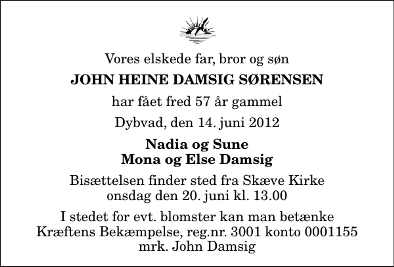 <p>Vores elskede far, bror og søn<br />John Heine Damsig Sørensen<br />har fået fred 57 år gammel<br />Dybvad, den 14. juni 2012<br />Nadia og Sune Mona og Else Damsig<br />Bisættelsen finder sted fra Skæve Kirke onsdag den 20. juni kl. 13.00<br />I stedet for evt. blomster kan man betænke<br />Kræftens Bekæmpelse reg.4183konto0001155mrk. John Heine Damsig<br />Sørensen</p>