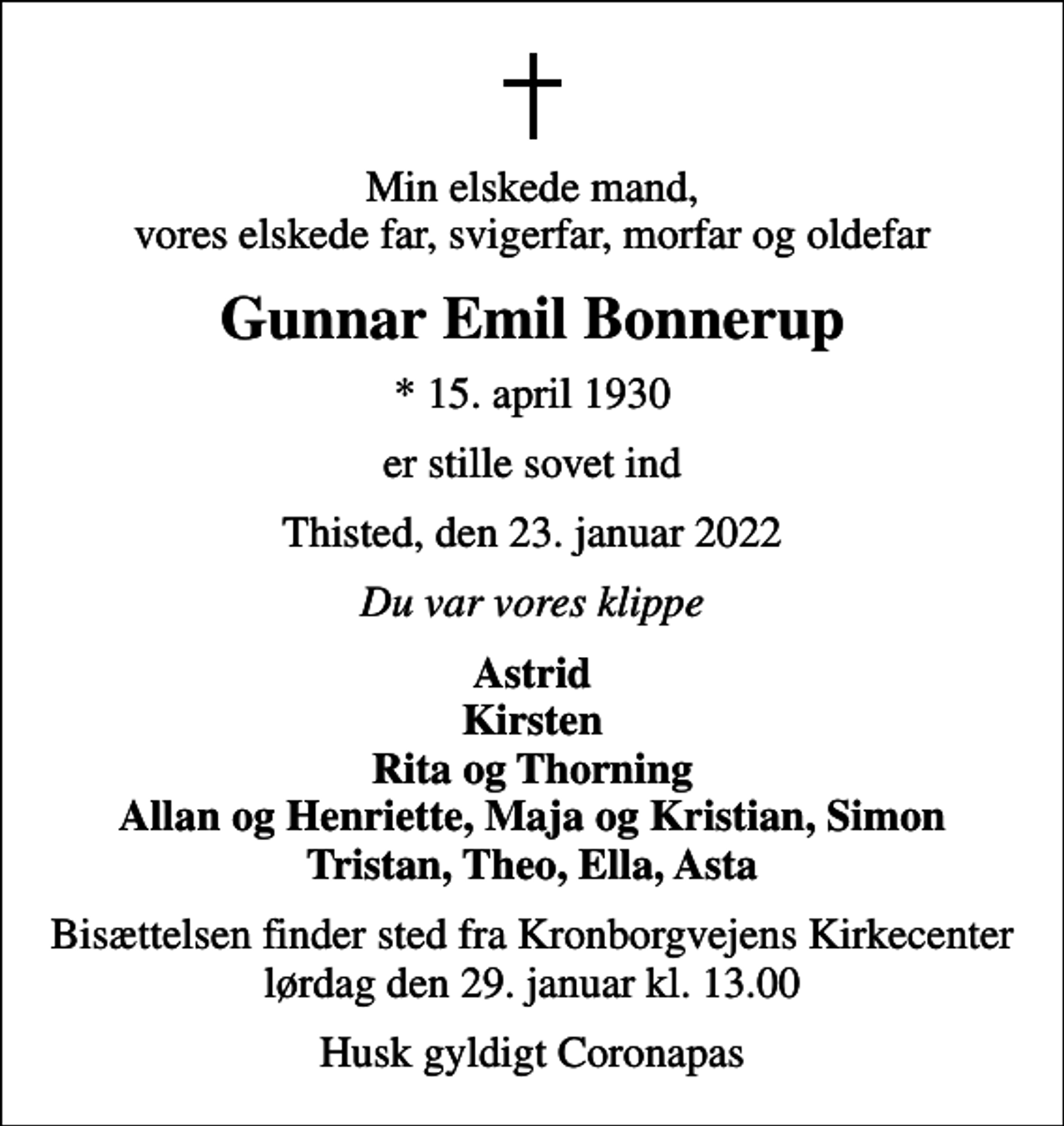 <p>Min elskede mand, vores elskede far, svigerfar, morfar og oldefar<br />Gunnar Emil Bonnerup<br />* 15. april 1930<br />er stille sovet ind<br />Thisted, den 23. januar 2022<br />Du var vores klippe<br />Astrid Kirsten Rita og Thorning Allan og Henriette, Maja og Kristian, Simon Tristan, Theo, Ella, Asta<br />Bisættelsen finder sted fra Kronborgvejens Kirkecenter lørdag den 29. januar kl. 13.00<br />Husk gyldigt Coronapas</p>