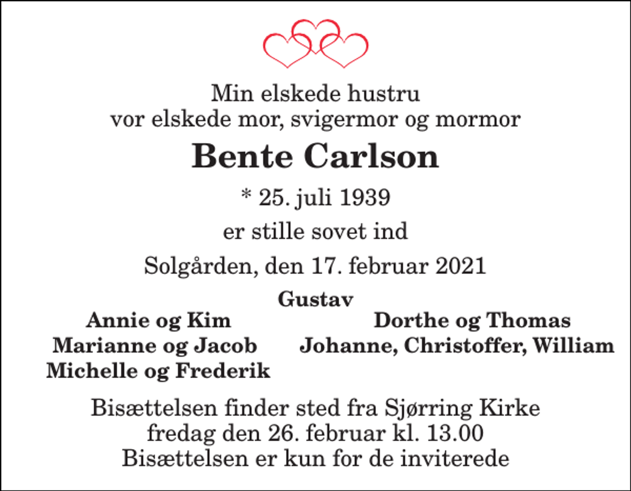 <p>Min elskede hustru vor elskede mor, svigermor og mormor<br />Bente Carlson<br />* 25. juli 1939<br />er stille sovet ind<br />Solgården, den 17. februar 2021<br />Gustav<br />Annie og Kim<br />Dorthe og Thomas<br />Marianne og Jacob<br />Johanne, Christoffer, Wi<br />Michelle og Frederik<br />Bisættelsen finder sted fra Sjørring Kirke fredag den 26. februar kl. 13.00 Bisættelsen er kun for de inviterede</p>