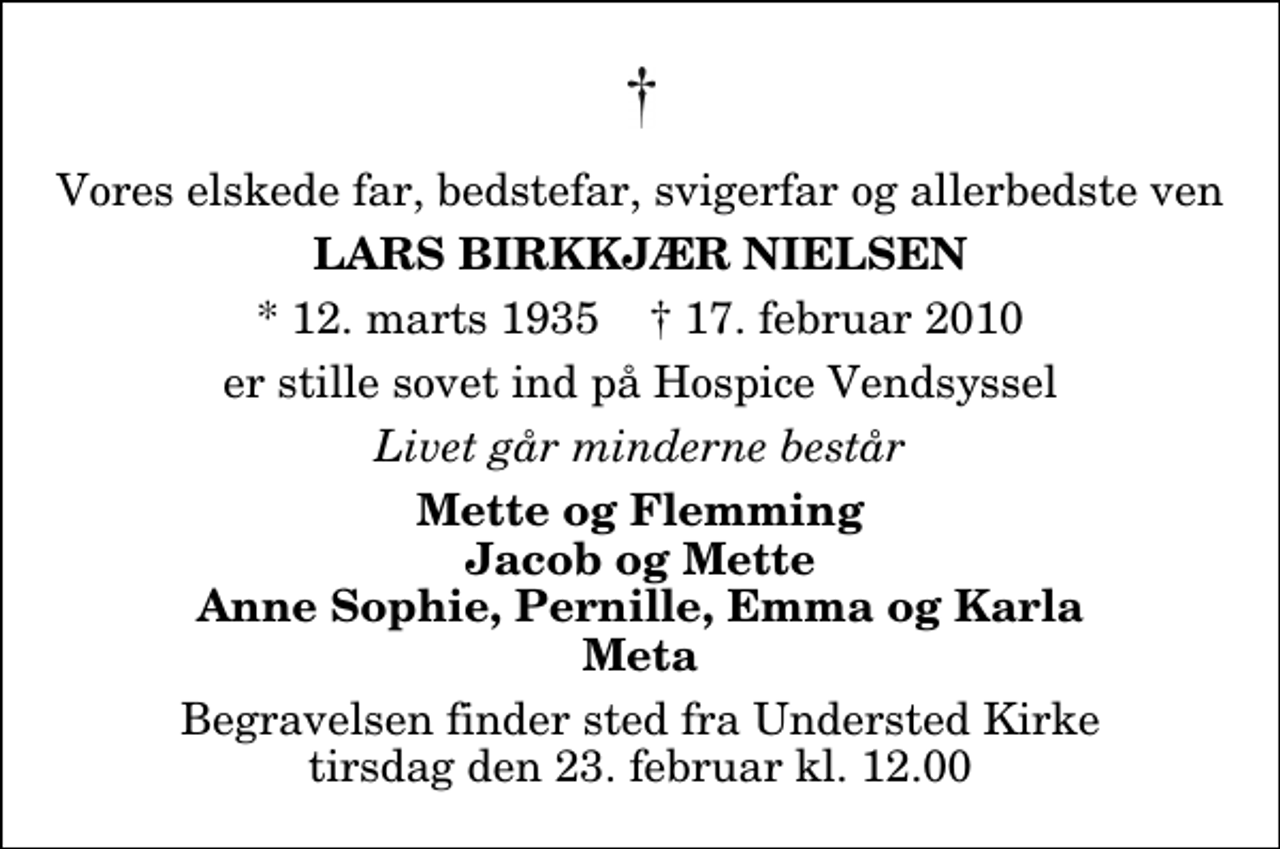 <p>Vores elskede far, bedstefar, svigerfar og allerbedste ven<br />Lars Birkkjær Nielsen<br />* 12. marts 1935 ✝ 17. februar 2010<br />er stille sovet ind på Hospice Vendsyssel<br />Livet går minderne består<br />Mette og Flemming Jacob og Mette Anne Sophie, Pernille, Emma og Karla Meta<br />Begravelsen finder sted fra Understed Kirke tirsdag den 23. februar kl. 12.00</p>