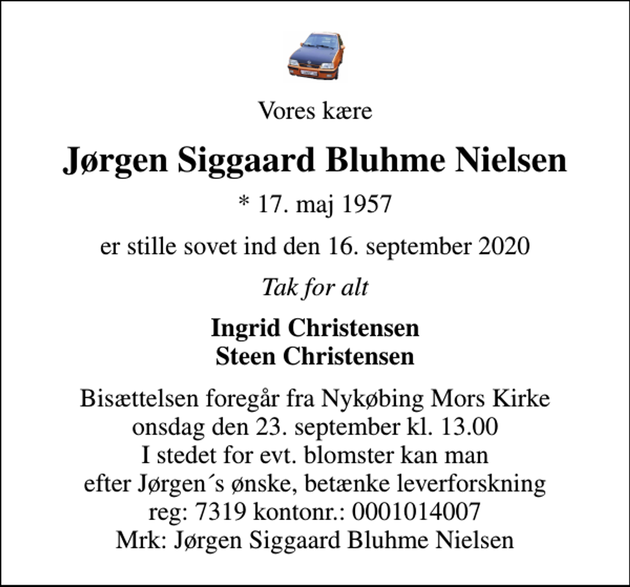 <p>Vores kære<br />Jørgen Siggaard Bluhme Nielsen<br />* 17. maj 1957<br />er stille sovet ind den 16. september 2020<br />Tak for alt<br />Ingrid Christensen Steen Christensen<br />Bisættelsen foregår fra Nykøbing Mors Kirke onsdag den 23. september kl. 13.00 I stedet for evt. blomster kan man efter Jørgen´s ønske, betænke leverforskning reg: 7319 kontonr.: 0001014007 Mrk: Jørgen Siggaard Bluhme Nielsen</p>