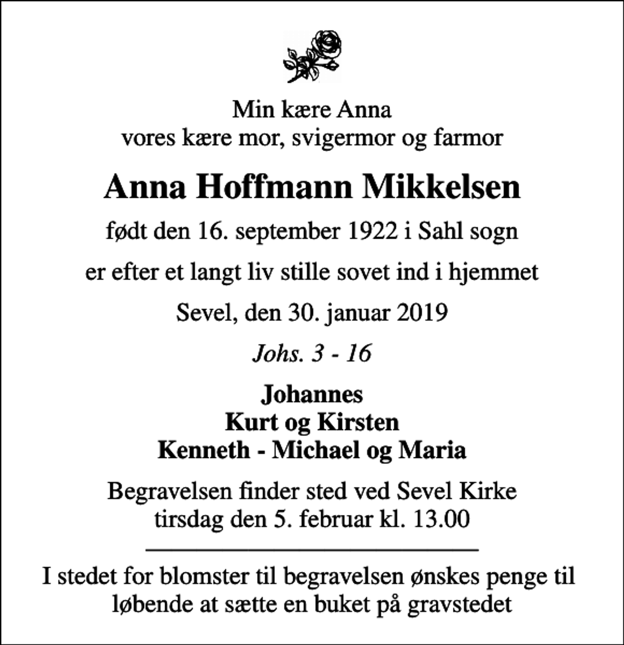 <p>Min kære Anna vores kære mor, svigermor og farmor<br />Anna Hoffmann Mikkelsen<br />født den 16. september 1922 i Sahl sogn<br />er efter et langt liv stille sovet ind i hjemmet<br />Sevel, den 30. januar 2019<br />Johs. 3 - 16<br />Johannes Kurt og Kirsten Kenneth - Michael og Maria<br />Begravelsen finder sted ved Sevel Kirke tirsdag den 5. februar kl. 13.00 I stedet for blomster til begravelsen ønskes penge til løbende at sætte en buket på gravstedet</p>