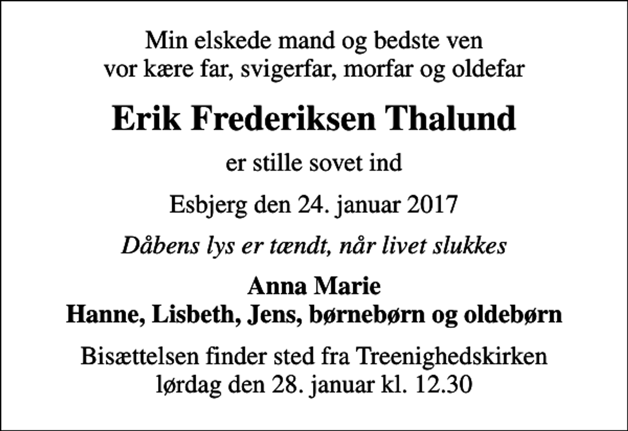 <p>Min elskede mand og bedste ven vor kære far, svigerfar, morfar og oldefar<br />Erik Frederiksen Thalund<br />er stille sovet ind<br />Esbjerg den 24. januar 2017<br />Dåbens lys er tændt, når livet slukkes<br />Anna Marie Hanne, Lisbeth, Jens, børnebørn og oldebørn<br />Bisættelsen finder sted fra Treenighedskirken lørdag den 28. januar kl. 12.30</p>