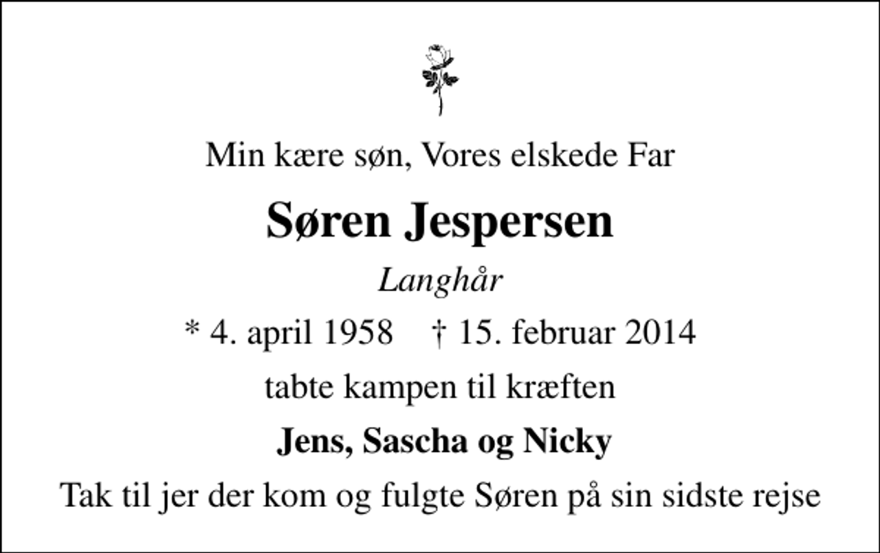 <p>Min kære søn, Vores elskede Far<br />Søren Jespersen<br />Langhår<br />* 4. april 1958 ✝ 15. februar 2014<br />tabte kampen til kræften<br />Jens, Sascha og Nicky<br />Tak til jer der kom og fulgte Søren på sin sidste rejse</p>
