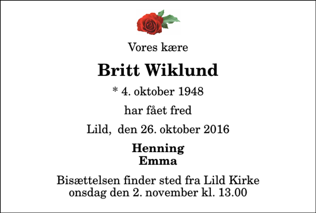 <p>Vores kære<br />Britt Wiklund<br />* 4. oktober 1948<br />har fået fred<br />Lild, den 26. oktober 2016<br />Henning Emma<br />Bisættelsen finder sted fra Lild Kirke onsdag den 2. november kl. 13.00</p>