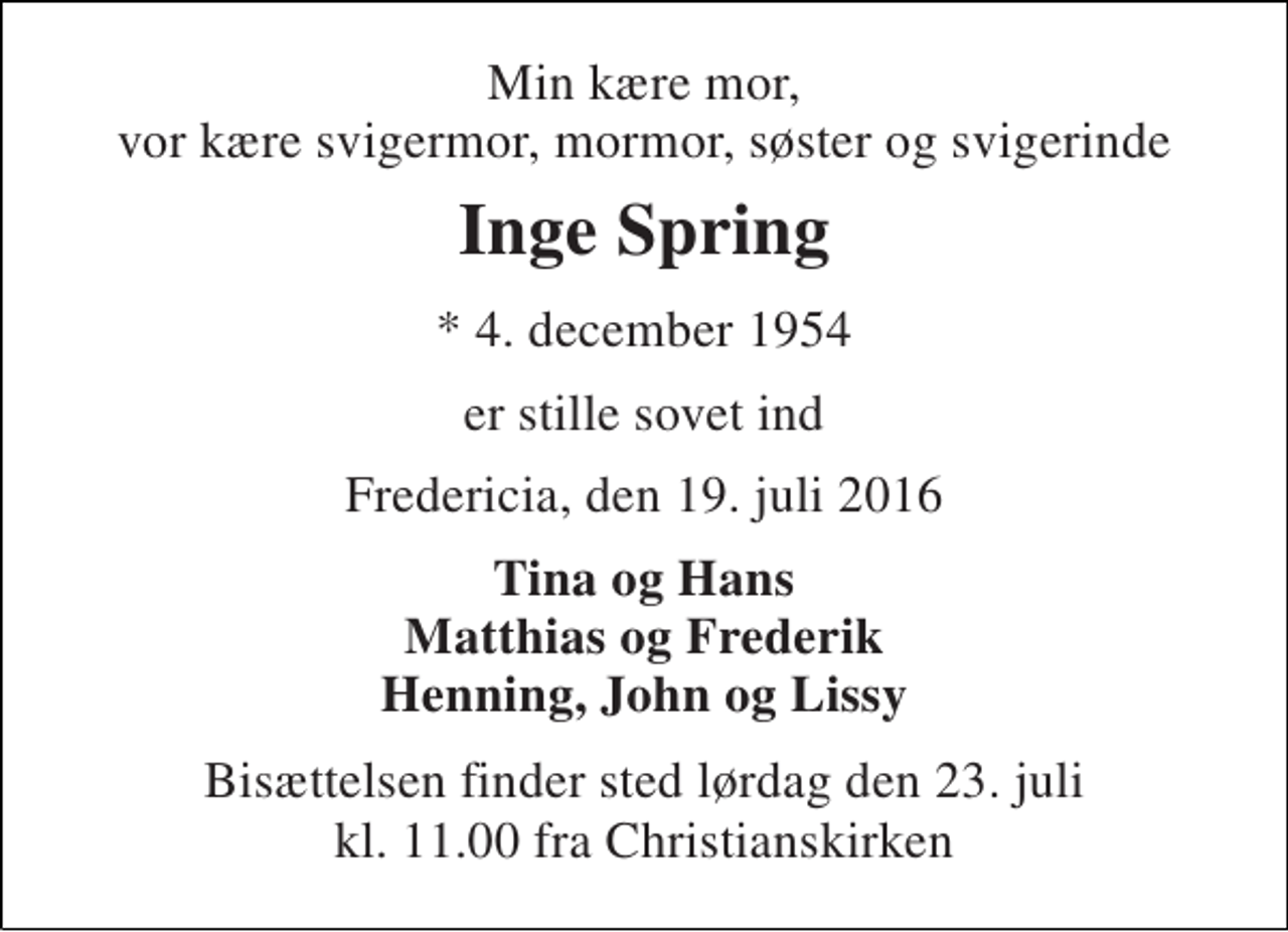 <p>Min kære mor, vor kære svigermor, mormor, søster og svigerinde<br />Inge Spring<br />* 4. december 1954<br />er stille sovet ind<br />Fredericia, den 19. juli 2016<br />Tina og Hans Matthias og Frederik Henning, John og Lissy<br />Bisættelsen finder sted lørdag den 23. juli kl. 11.00 fra Christianskirken</p>