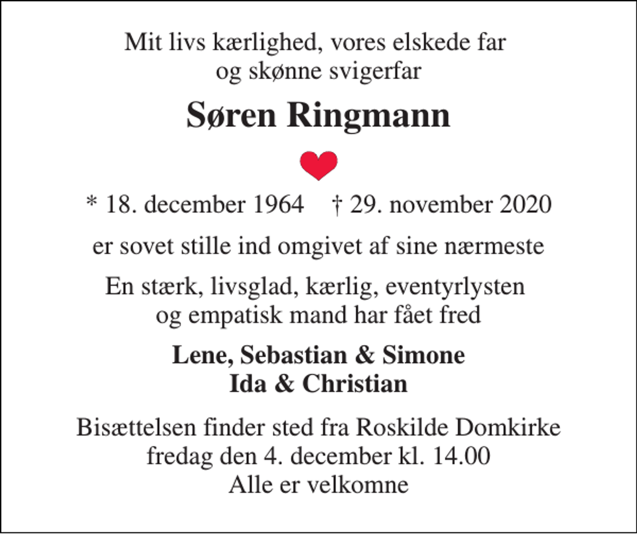 <p>Mit livs kærlighed, vores elskede far og skønne svigerfar<br />Søren Ringmann<br />*​ 18. december 1964​ ✝​ 29. november 2020<br />er sovet stille ind omgivet af sine nærmeste<br />En stærk, livsglad, kærlig, eventyrlysten og empatisk mand har fået fred<br />Lene, Sebastian &amp; Simone Ida &amp; Christian<br />Bisættelsen​ finder sted fra Roskilde Domkirke​ fredag den 4. december​ kl. 14.00 Alle er velkomne</p>