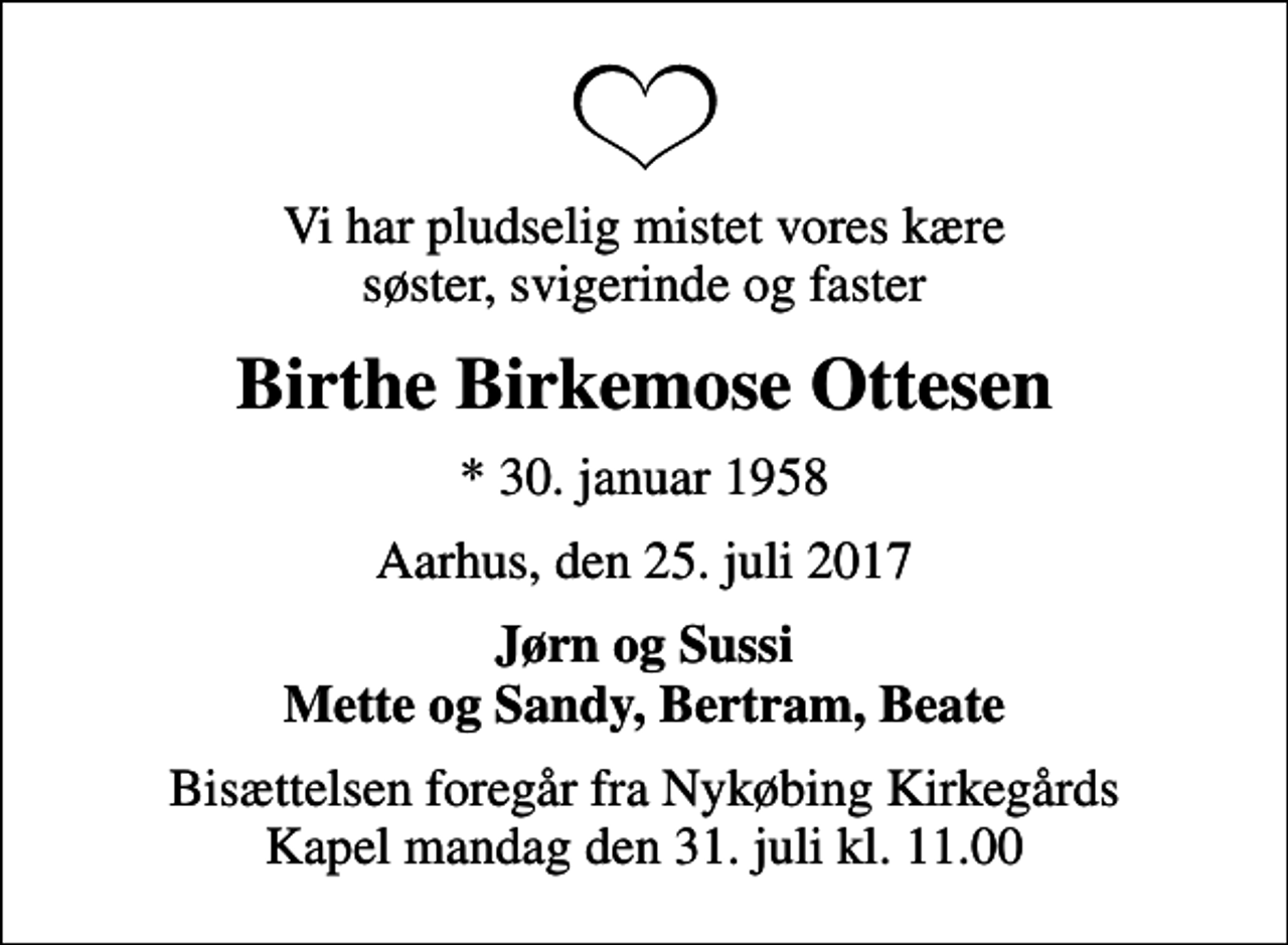 <p>Vi har pludselig mistet vores kære søster, svigerinde og faster<br />Birthe Birkemose Ottesen<br />* 30. januar 1958<br />Aarhus, den 25. juli 2017<br />Jørn og Sussi Mette og Sandy, Bertram, Beate<br />Bisættelsen foregår fra Nykøbing Kirkegårds Kapel mandag den 31. juli kl. 11.00</p>