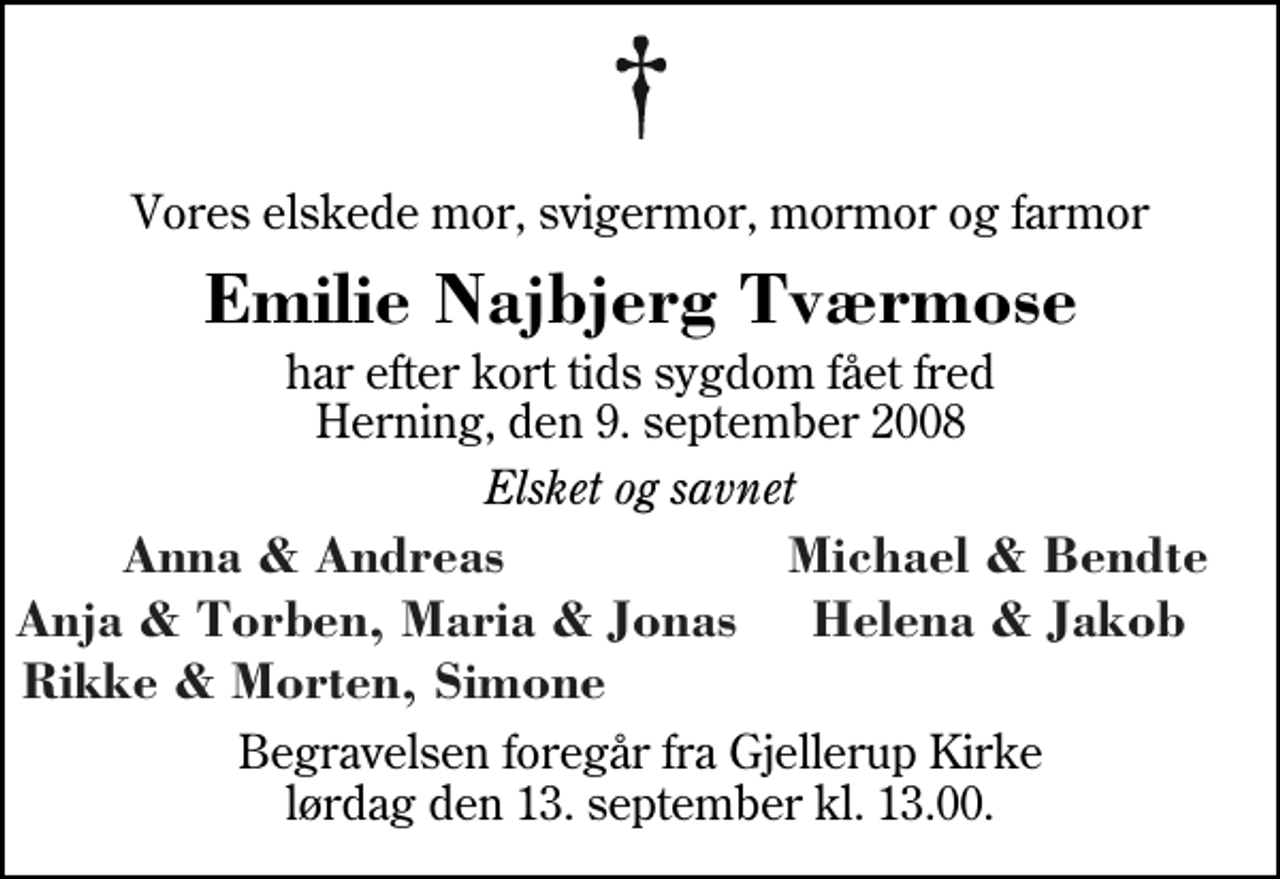 <p>Vores elskede mor, svigermor, mormor og farmor<br />Emilie Najbjerg Tværmose<br />har efter kort tids sygdom fået fred Herning, den 9. september 2008<br />Elsket og savnet<br />Anna &amp; Andreas Michael &amp; Bendte Anja &amp; Torben, Maria &amp; Jonas Helena &amp; Jakob Rikke og Morten, Simone<br />Begravelsen foregår fra Gjellerup Kirke lørdag den 13. september kl. 13.00</p>
