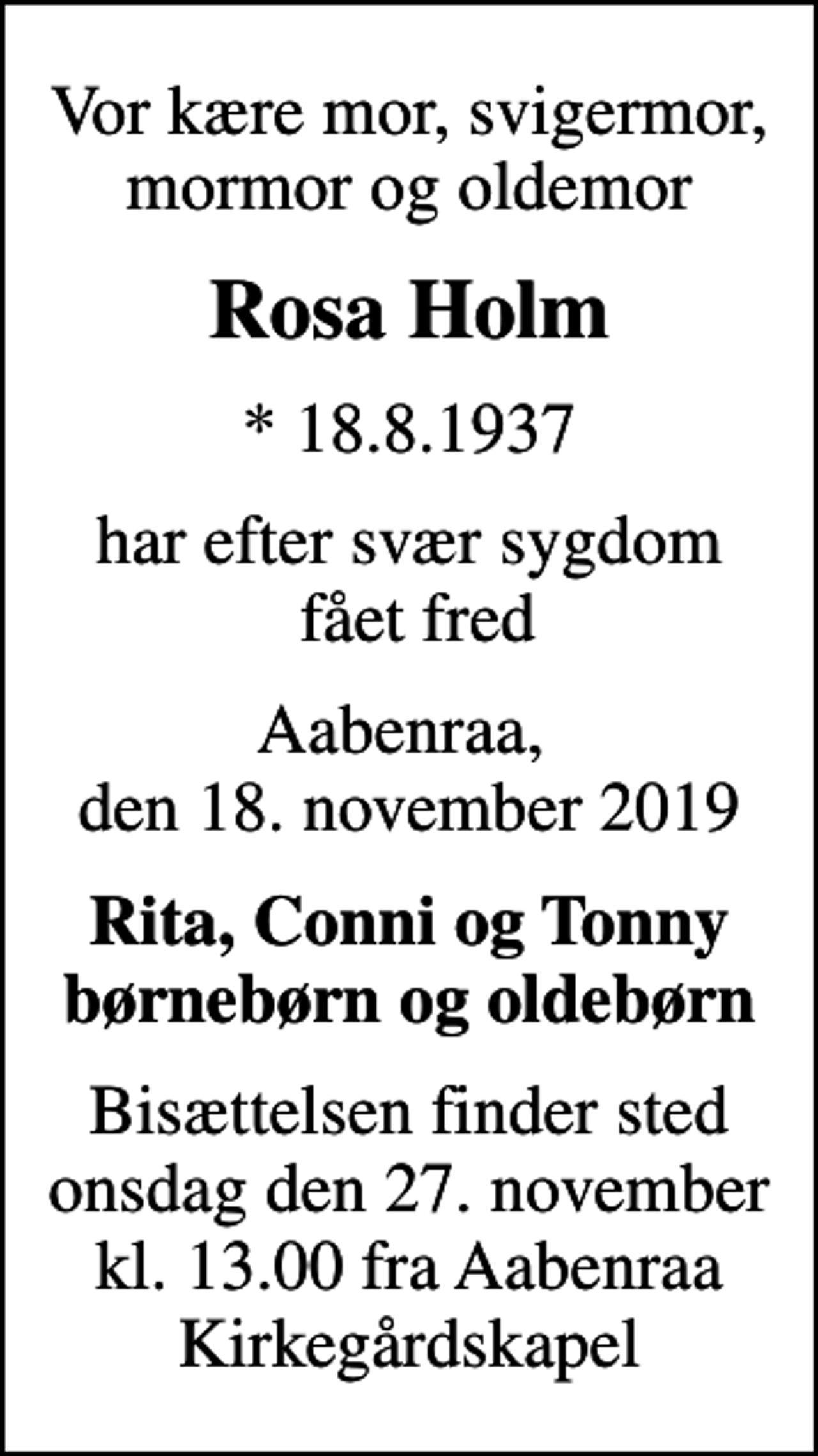<p>Vor kære mor, svigermor, mormor og oldemor<br />Rosa Holm<br />* 18.8.1937<br />har efter svær sygdom fået fred<br />Aabenraa, den 18. november 2019<br />Rita, Conni og Tonny børnebørn og oldebørn<br />Bisættelsen finder sted onsdag den 27. november kl. 13.00 fra Aabenraa Kirkegårdskapel</p>