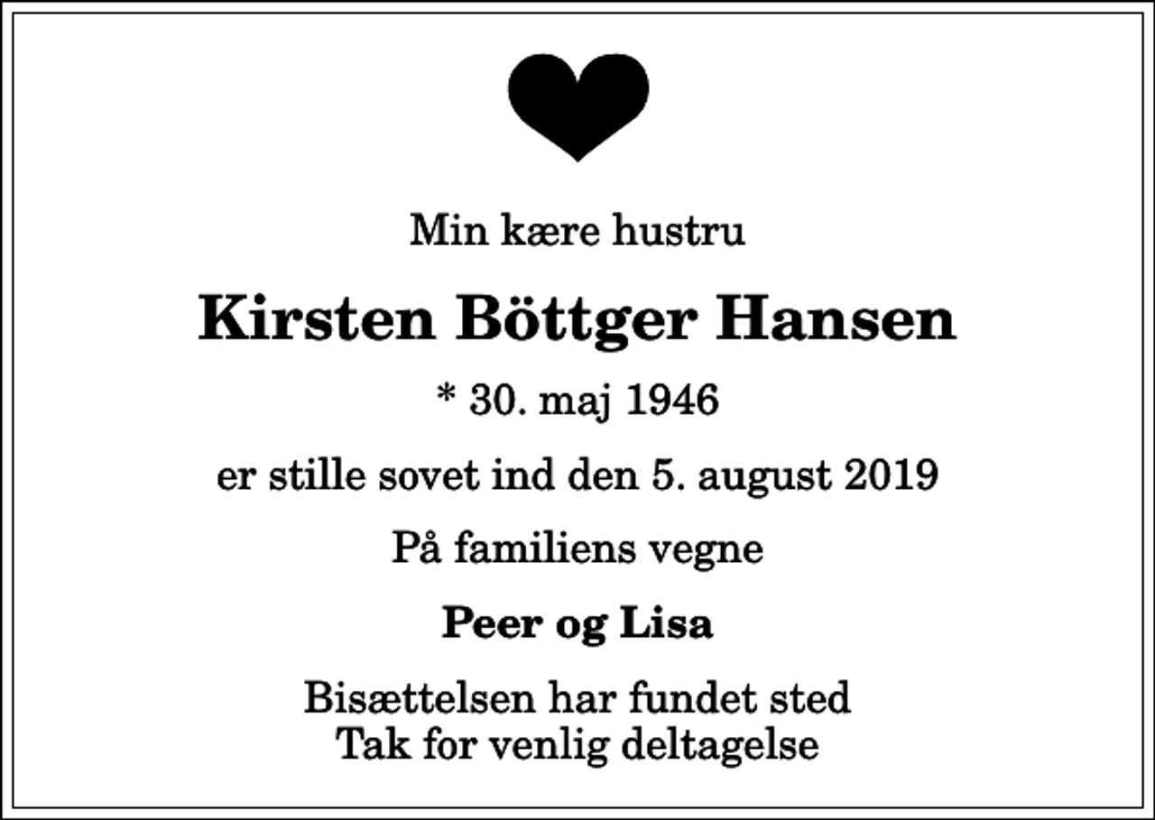 <p>Min kære hustru<br />Kirsten Böttger Hansen<br />* 30. maj 1946<br />er stille sovet ind den 5. august 2019<br />På familiens vegne<br />Peer og Lisa<br />Bisættelsen har fundet sted Tak for venlig deltagelse</p>