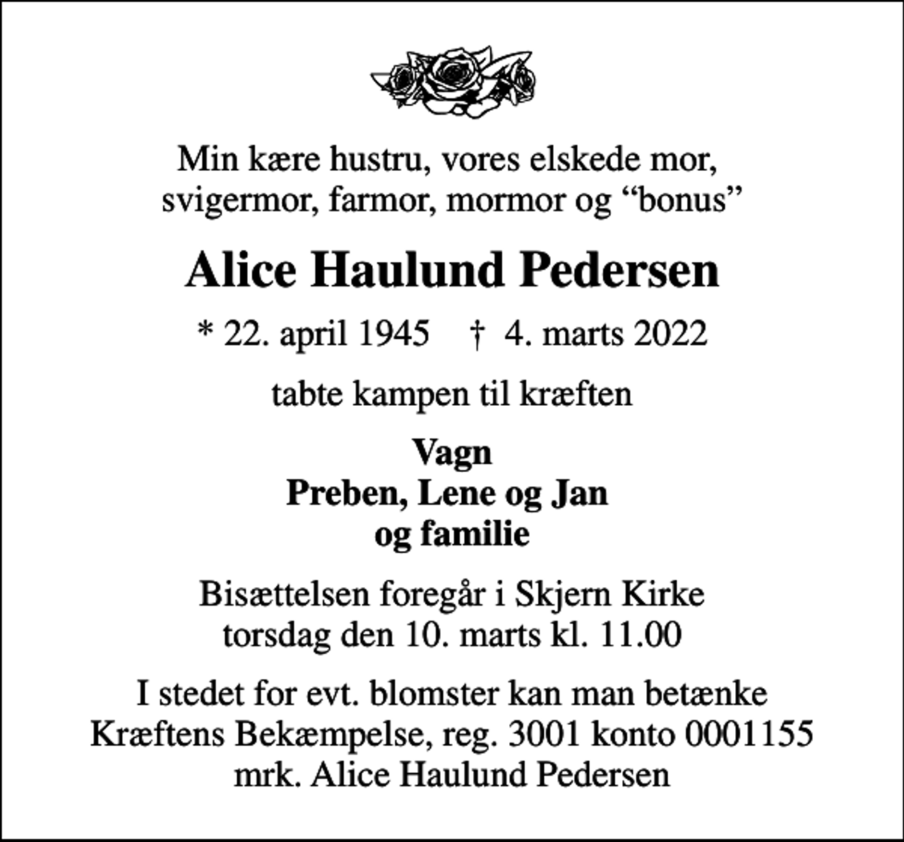 <p>Min kære hustru, vores elskede mor, svigermor, farmor, mormor og bonus<br />Alice Haulund Pedersen<br />* 22. april 1945 ✝ 4. marts 2022<br />tabte kampen til kræften<br />Vagn Preben, Lene og Jan og familie<br />Bisættelsen foregår i Skjern Kirke torsdag den 10. marts kl. 11.00<br />I stedet for evt. blomster kan man betænke<br />Kræftens Bekæmpelse reg.3001konto0001155mrk. Alice Haulund<br />Pedersen</p>