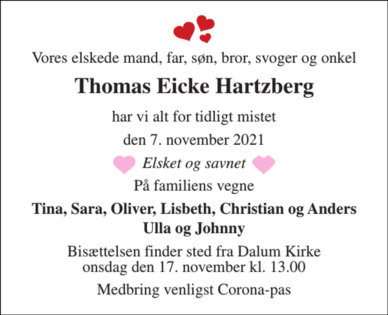 <p>Vores elskede mand, far, søn, bror, svoger og onkel<br />Thomas Eicke Hartzberg<br />har vi alt for tidligt mistet<br />den 7. november 2021<br />Elsket og savnet<br />På familiens vegne<br />Tina, Sara, Oliver, Lisbeth, Christian og Anders<br />Ulla og Johnny<br />Bisættelsen​ finder sted fra Dalum Kirke​ onsdag den 17. november​ kl. 13.00<br />Medbring venligst Corona-pas</p>
