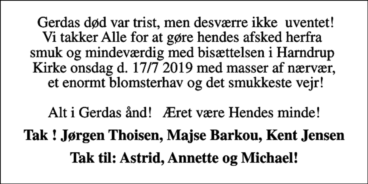 <p>Gerdas død var trist, men desværre ikke uventet ! Vi takker Alle for at gøre hendes afsked herfra smuk og mindeværdig med bisættelsen i Harndrup Kirke onsdag d. 17/7 2019 med masser af nærvær, et enormt blomsterhav og det smukkeste vejr ! Alt i Gerdas ånd ! Ære være Hendes minde !<br />Tak ! Jørgen Thoisen, Majse Barkou, Kent Jensen<br />Tak til: Astrid, Annette og Michael !</p>