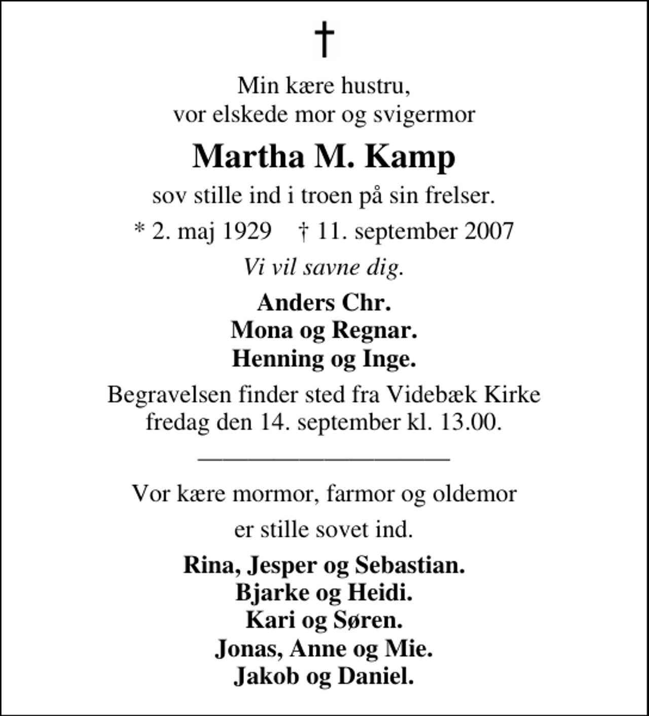 <p>Min kære hustru, vor elskede mor og svigermor<br />Martha M. Kamp<br />sov stille ind i troen på sin frelser.<br />* 2. maj 1929 ✝ 11. september 2007<br />Vi vil savne dig.<br />Anders Chr. Mona og Regnar. Henning og Inge.<br />Begravelsen finder sted fra Videbæk Kirke fredag den 14. september kl. 13.00<br />Vor kære mormor, farmor og oldemor<br />er stille sovet ind.<br />Rina, Jesper og Sebastian. Bjarke og Heidi. Kari og Søren. Jonas, Anne og Mie. Jakob og Daniel.</p>