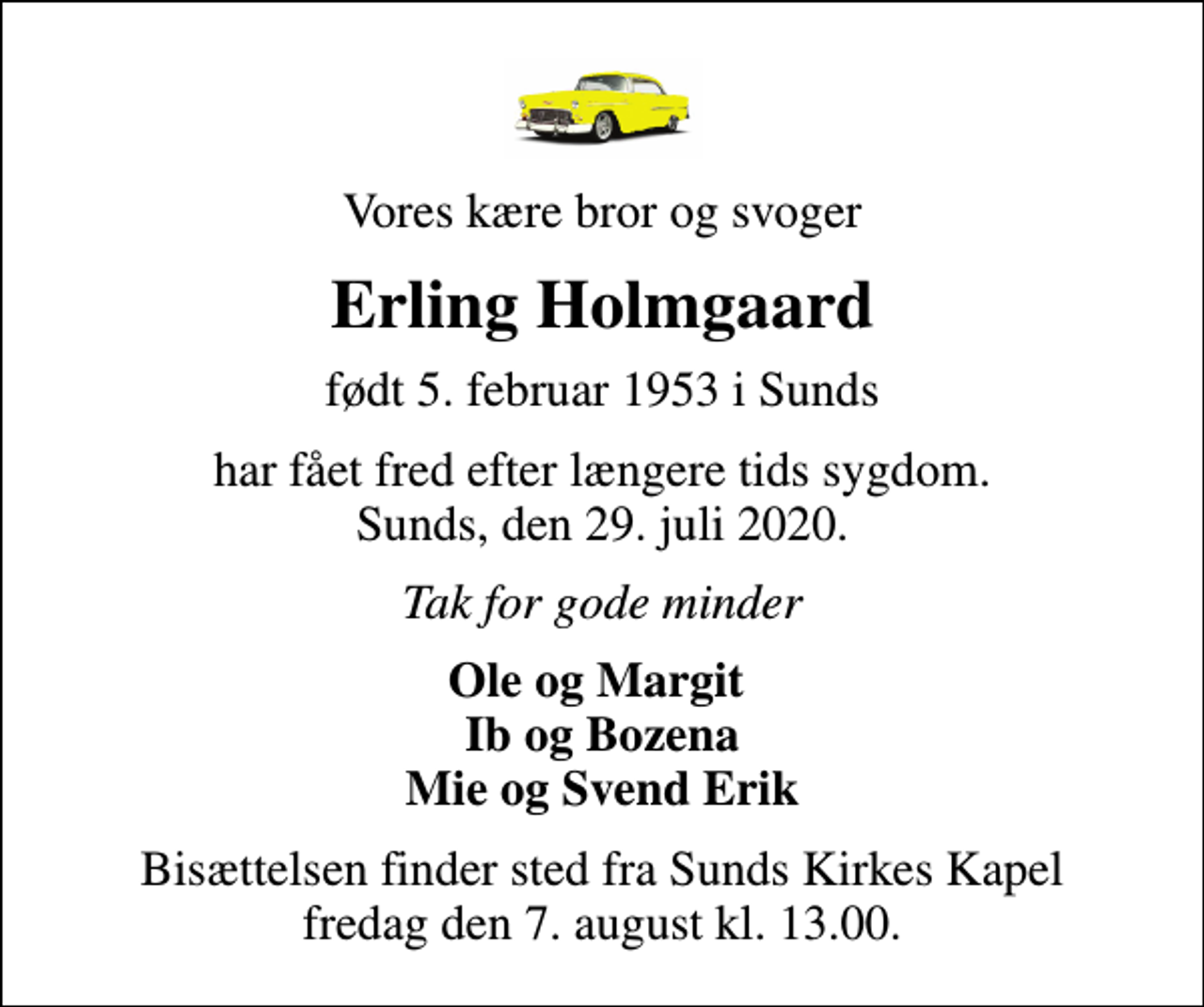 <p>Vores kære bror og svoger<br />Erling Holmgaard<br />født 5. februar 1953 i Sunds<br />har fået fred efter længere tids sygdom. Sunds, den 29. juli 2020.<br />Tak for gode minder<br />Ole og Margit Ib og Bozena Mie og Svend Erik<br />Bisættelsen finder sted fra Sunds Kirkes Kapel fredag den 7. august kl. 13.00.</p>