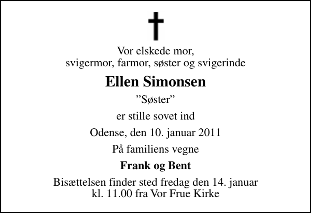 <p>Vor elskede mor, svigermor, farmor, søster og svigerinde<br />Ellen Simonsen<br />Søster<br />er stille sovet ind<br />Odense, den 10. januar 2011<br />På familiens vegne<br />Frank og Bent<br />Bisættelsen finder sted fredag den 14. januar kl. 11.00 fra Vor Frue Kirke</p>